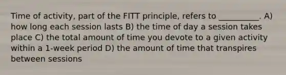 Time of activity, part of the FITT principle, refers to __________. A) how long each session lasts B) the time of day a session takes place C) the total amount of time you devote to a given activity within a 1-week period D) the amount of time that transpires between sessions