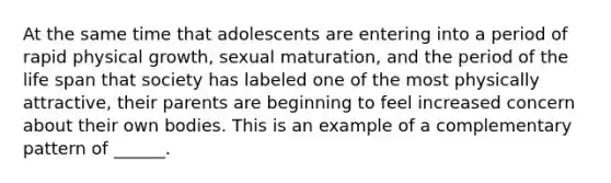 At the same time that adolescents are entering into a period of rapid physical growth, sexual maturation, and the period of the life span that society has labeled one of the most physically attractive, their parents are beginning to feel increased concern about their own bodies. This is an example of a complementary pattern of ______.