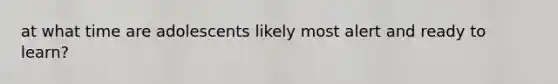 at what time are adolescents likely most alert and ready to learn?