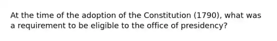 At the time of the adoption of the Constitution (1790), what was a requirement to be eligible to the office of presidency?