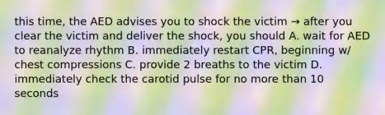 this time, the AED advises you to shock the victim → after you clear the victim and deliver the shock, you should A. wait for AED to reanalyze rhythm B. immediately restart CPR, beginning w/ chest compressions C. provide 2 breaths to the victim D. immediately check the carotid pulse for no <a href='https://www.questionai.com/knowledge/keWHlEPx42-more-than' class='anchor-knowledge'>more than</a> 10 seconds