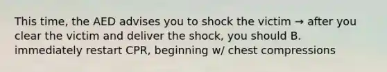 This time, the AED advises you to shock the victim → after you clear the victim and deliver the shock, you should B. immediately restart CPR, beginning w/ chest compressions