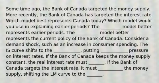 Some time​ ago, the Bank of Canada targeted the money supply. More​ recently, the Bank of Canada has targeted the interest rate. Which model best represents Canada​ today? Which model would you use in explaining earlier​ periods? The _________ model better represents earlier periods. The __________ model better represents the current policy of the Bank of Canada. Consider a demand​ shock, such as an increase in consumer spending. The IS curve shifts to the ____________​, putting ____________ pressure on interest rates. If the Bank of Canada keeps the money supply​ constant, the real interest rate must _______. If the Bank of Canada targets the interest​ rate, it must ___________ the money​ supply, shifting the LM curve to the _______.