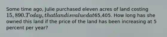 Some time ago, Julie purchased eleven acres of land costing 15,890. Today, that land is valued at65,405. How long has she owned this land if the price of the land has been increasing at 5 percent per year?