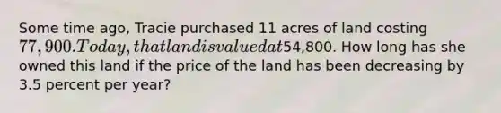 Some time ago, Tracie purchased 11 acres of land costing 77,900. Today, that land is valued at54,800. How long has she owned this land if the price of the land has been decreasing by 3.5 percent per year?