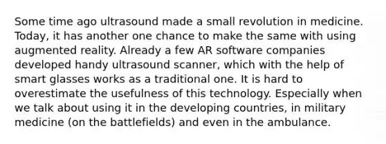 Some time ago ultrasound made a small revolution in medicine. Today, it has another one chance to make the same with using augmented reality. Already a few AR software companies developed handy ultrasound scanner, which with the help of smart glasses works as a traditional one. It is hard to overestimate the usefulness of this technology. Especially when we talk about using it in the developing countries, in military medicine (on the battlefields) and even in the ambulance.