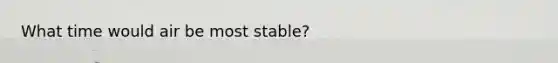 What time would air be most stable?