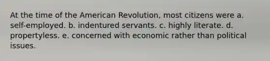 At the time of the American Revolution, most citizens were a. self-employed. b. indentured servants. c. highly literate. d. propertyless. e. concerned with economic rather than political issues.