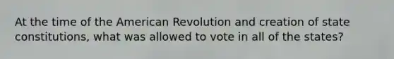 At the time of the American Revolution and creation of state constitutions, what was allowed to vote in all of the states?