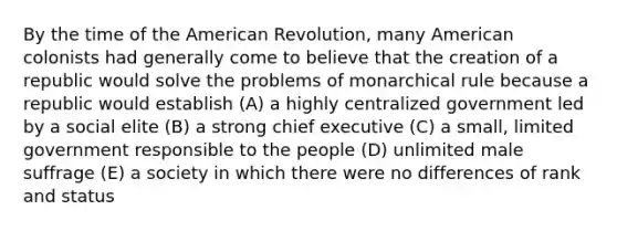 By the time of the American Revolution, many American colonists had generally come to believe that the creation of a republic would solve the problems of monarchical rule because a republic would establish (A) a highly centralized government led by a social elite (B) a strong chief executive (C) a small, limited government responsible to the people (D) unlimited male suffrage (E) a society in which there were no differences of rank and status