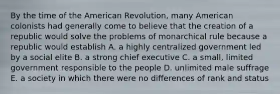 By the time of the American Revolution, many American colonists had generally come to believe that the creation of a republic would solve the problems of monarchical rule because a republic would establish A. a highly centralized government led by a social elite B. a strong chief executive C. a small, limited government responsible to the people D. unlimited male suffrage E. a society in which there were no differences of rank and status