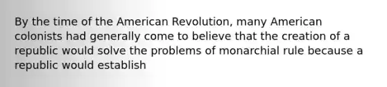 By the time of the American Revolution, many American colonists had generally come to believe that the creation of a republic would solve the problems of monarchial rule because a republic would establish