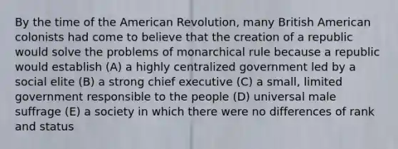 By the time of the American Revolution, many British American colonists had come to believe that the creation of a republic would solve the problems of monarchical rule because a republic would establish (A) a highly centralized government led by a social elite (B) a strong chief executive (C) a small, limited government responsible to the people (D) universal male suffrage (E) a society in which there were no differences of rank and status