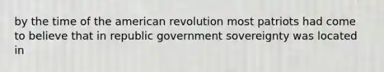 by the time of the american revolution most patriots had come to believe that in republic government sovereignty was located in