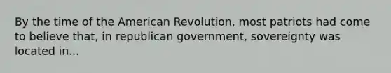 By the time of the American Revolution, most patriots had come to believe that, in republican government, sovereignty was located in...