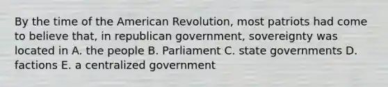 By the time of the American Revolution, most patriots had come to believe that, in republican government, sovereignty was located in A. the people B. Parliament C. state governments D. factions E. a centralized government