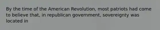 By the time of the American Revolution, most patriots had come to believe that, in republican government, sovereignty was located in