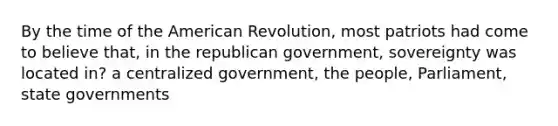 By the time of the American Revolution, most patriots had come to believe that, in the republican government, sovereignty was located in? a centralized government, the people, Parliament, state governments