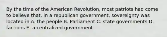 By the time of the American Revolution, most patriots had come to believe that, in a republican government, sovereignty was located in A. the people B. Parliament C. state governments D. factions E. a centralized government