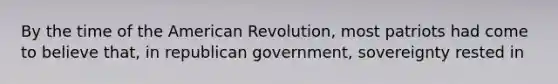 By the time of the American Revolution, most patriots had come to believe that, in republican government, sovereignty rested in