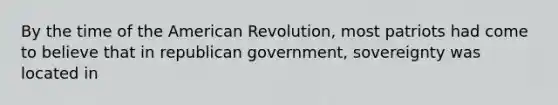 By the time of the American Revolution, most patriots had come to believe that in republican government, sovereignty was located in