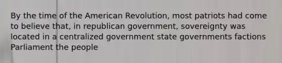 By the time of the American Revolution, most patriots had come to believe that, in republican government, sovereignty was located in a centralized government state governments factions Parliament the people