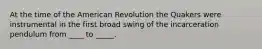 At the time of the American Revolution the Quakers were instrumental in the first broad swing of the incarceration pendulum from ____ to _____.