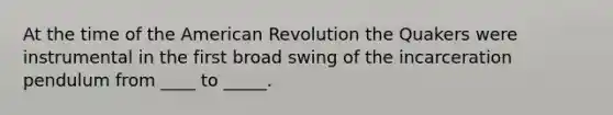 At the time of the American Revolution the Quakers were instrumental in the first broad swing of the incarceration pendulum from ____ to _____.