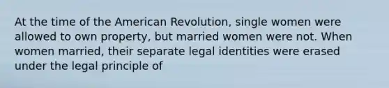 At the time of the American Revolution, single women were allowed to own property, but married women were not. When women married, their separate legal identities were erased under the legal principle of