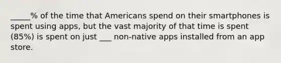 _____% of the time that Americans spend on their smartphones is spent using apps, but the vast majority of that time is spent (85%) is spent on just ___ non-native apps installed from an app store.