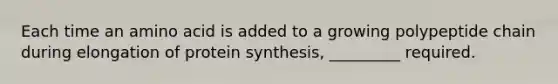 Each time an amino acid is added to a growing polypeptide chain during elongation of protein synthesis, _________ required.