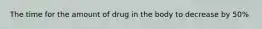 The time for the amount of drug in the body to decrease by 50%