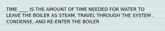 TIME ____ IS THE AMOUNT OF TIME NEEDED FOR WATER TO LEAVE THE BOILER AS STEAM, TRAVEL THROUGH THE SYSTEM , CONDENSE, AND RE-ENTER THE BOILER