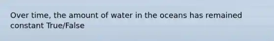 Over time, the amount of water in the oceans has remained constant True/False