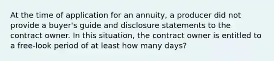 At the time of application for an annuity, a producer did not provide a buyer's guide and disclosure statements to the contract owner. In this situation, the contract owner is entitled to a free-look period of at least how many days?