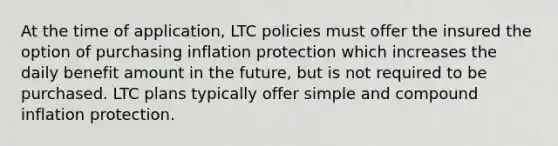 At the time of application, LTC policies must offer the insured the option of purchasing inflation protection which increases the daily benefit amount in the future, but is not required to be purchased. LTC plans typically offer simple and compound inflation protection.