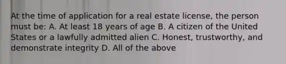 At the time of application for a real estate license, the person must be: A. At least 18 years of age B. A citizen of the United States or a lawfully admitted alien C. Honest, trustworthy, and demonstrate integrity D. All of the above