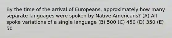 By the time of the arrival of Europeans, approximately how many separate languages were spoken by Native Americans? (A) All spoke variations of a single language (B) 500 (C) 450 (D) 350 (E) 50