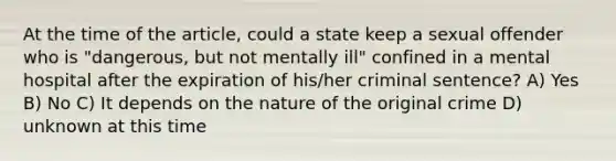 At the time of the article, could a state keep a sexual offender who is "dangerous, but not mentally ill" confined in a mental hospital after the expiration of his/her criminal sentence? A) Yes B) No C) It depends on the nature of the original crime D) unknown at this time