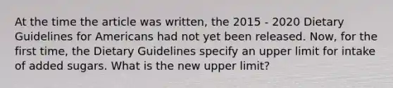 At the time the article was written, the 2015 - 2020 Dietary Guidelines for Americans had not yet been released. Now, for the first time, the Dietary Guidelines specify an upper limit for intake of added sugars. What is the new upper limit?