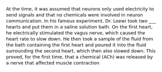 At the time, it was assumed that neurons only used electricity to send signals and that no chemicals were involved in neuron communication. In his famous experiment, Dr. Loewi took two ___ hearts and put them in a saline solution bath. On the first heart, he electrically stimulated the vagus nerve, which caused the heart rate to slow down. He then took a sample of the fluid from the bath containing the first heart and poured it into the fluid surrounding the second heart, which then also slowed down. This proved, for the first time, that a chemical (ACh) was released by a nerve that affected muscle contraction