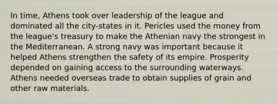 In time, Athens took over leadership of the league and dominated all the city-states in it. Pericles used the money from the league's treasury to make the Athenian navy the strongest in the Mediterranean. A strong navy was important because it helped Athens strengthen the safety of its empire. Prosperity depended on gaining access to the surrounding waterways. Athens needed overseas trade to obtain supplies of grain and other raw materials.