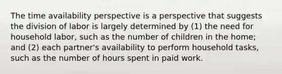 The time availability perspective is a perspective that suggests the division of labor is largely determined by (1) the need for household labor, such as the number of children in the home; and (2) each partner's availability to perform household tasks, such as the number of hours spent in paid work.