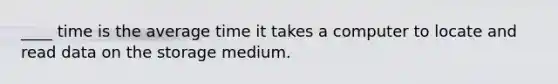 ____ time is the average time it takes a computer to locate and read data on the storage medium.