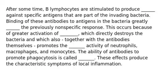 After some time, B lymphocytes are stimulated to produce ______ against specific antigens that are part of the invading bacteria. Binding of these antibodies to antigens in the bacteria greatly ______ the previously nonspecific response. This occurs because of greater activation of ________, which directly destroys the bacteria and which also - together with the antibodies themselves - promotes the _______ activity of neutrophils, macrophages, and monocytes. The ability of antibodies to promote phagocytosis is called _______. These effects produce the characteristic symptoms of local inflammation.