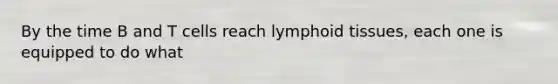 By the time B and T cells reach lymphoid tissues, each one is equipped to do what