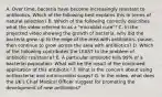 A. Over time, bacteria have become increasingly resistant to antibiotics. Which of the following best explains this in terms of natural selection? B. Which of the following correctly describes what the video referred to as a "microbial cure"? C. In the projected video showing the growth of bacteria, why did the bacteria grow up to the edge of the area with antibiotics, pause, then continue to grow across the area with antibiotics? D. Which of the following contributes the LEAST to the problem of antibiotic resistance? E. A particular antibiotic kills 99% of a bacterial population. What will be the result of the continued application of this antibiotic? F. What is the concern about using antibacterial and antimicrobial soaps? G. In the video, what does the UK's Chief Medical Officer suggest for promoting the development of new antibiotics?