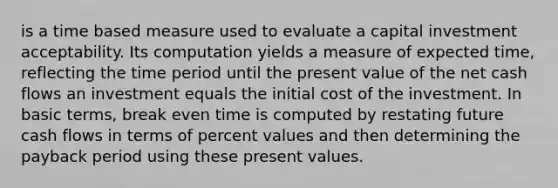 is a time based measure used to evaluate a capital investment acceptability. Its computation yields a measure of expected time, reflecting the time period until the present value of the net cash flows an investment equals the initial cost of the investment. In basic terms, break even time is computed by restating future cash flows in terms of percent values and then determining the payback period using these present values.