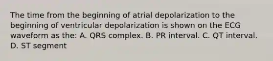 The time from the beginning of atrial depolarization to the beginning of ventricular depolarization is shown on the ECG waveform as the: A. QRS complex. B. PR interval. C. QT interval. D. ST segment