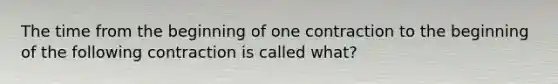 The time from the beginning of one contraction to the beginning of the following contraction is called what?